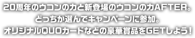 20周年のウコンの力と新登場のウコンの力AFTER。どっちか選んでキャンペーンに参加。オリジナルQUOカードなどの豪華商品をGETしよう！