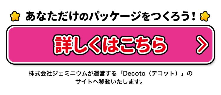 あなただけのパッケージをつくろう!　詳しくはこちら 株式会社ジェミニウムが運営する「Decoto（デコット）」のサイトへ移動いたします。