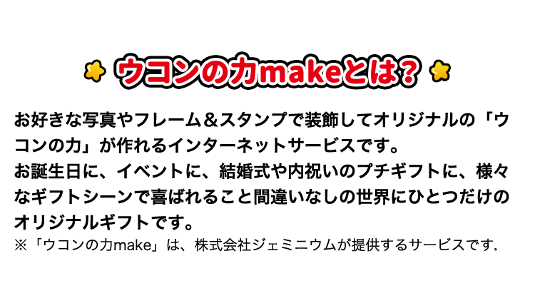 ウコンの力makeとは? お好きな写真やフレーム＆スタンプで装飾してオリジナルの「ウコンの力」が作れるインターネットサービスです。お誕生日に、イベントに、結婚式や内祝いのプチギフトに、様々なギフトシーンで喜ばれること間違いなしの世界にひとつだけのオリジナルギフトです。※「ウコンの力make」は、株式会社ジェミニウムが提供するサービスです。